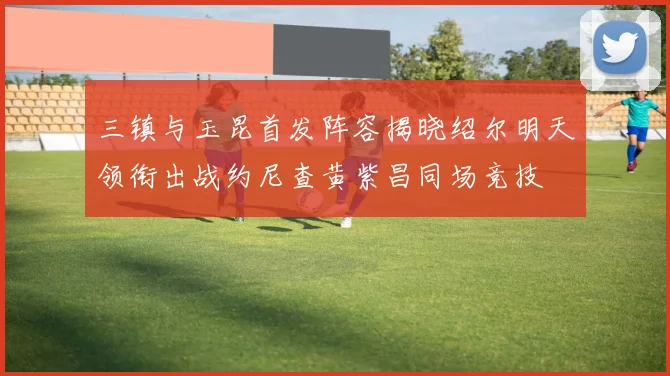 三镇与玉昆首发阵容揭晓绍尔明天领衔出战约尼查黄紫昌同场竞技
