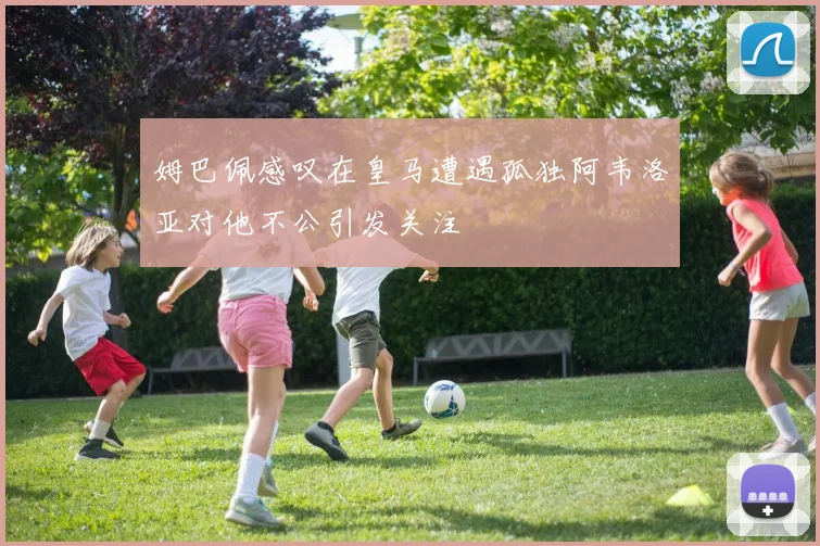 姆巴佩感叹在皇马遭遇孤独阿韦洛亚对他不公引发关注