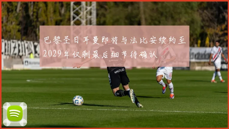 巴黎圣日耳曼即将与法比安续约至2029年仅剩最后细节待确认