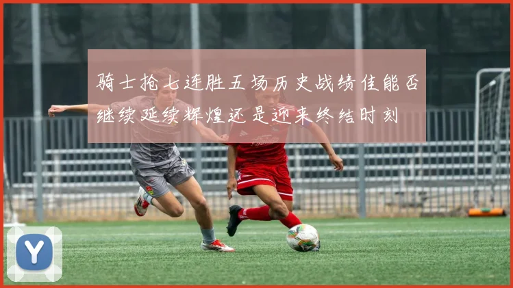 骑士抢七连胜五场历史战绩佳能否继续延续辉煌还是迎来终结时刻