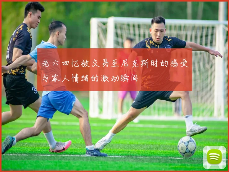 老六回忆被交易至尼克斯时的感受与家人情绪的激动瞬间