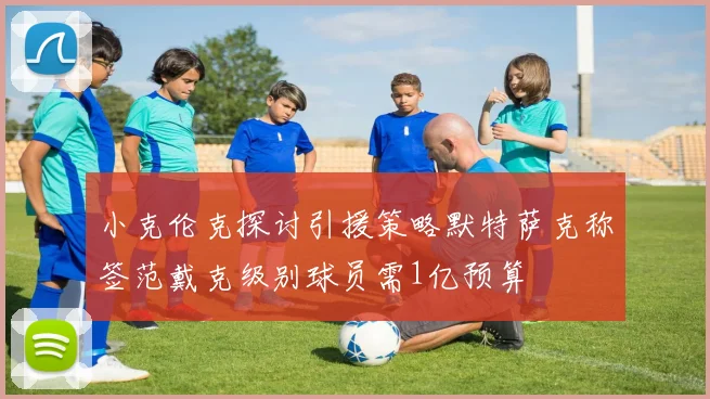 小克伦克探讨引援策略默特萨克称签范戴克级别球员需1亿预算