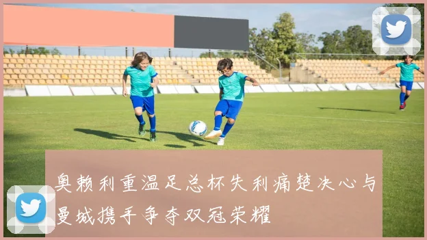 奥赖利重温足总杯失利痛楚决心与曼城携手争夺双冠荣耀