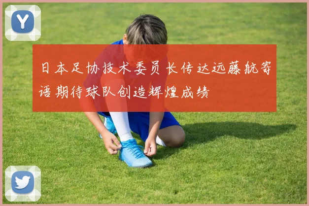日本足协技术委员长传达远藤航寄语期待球队创造辉煌成绩