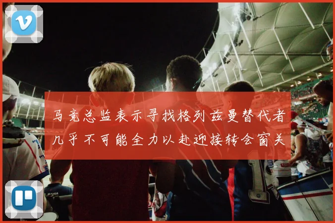 马竞总监表示寻找格列兹曼替代者几乎不可能全力以赴迎接转会窗关闭