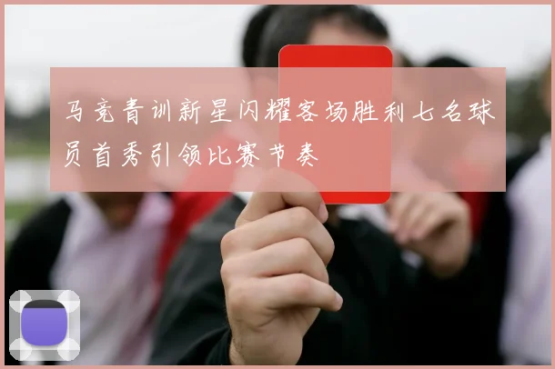 马竞青训新星闪耀客场胜利七名球员首秀引领比赛节奏