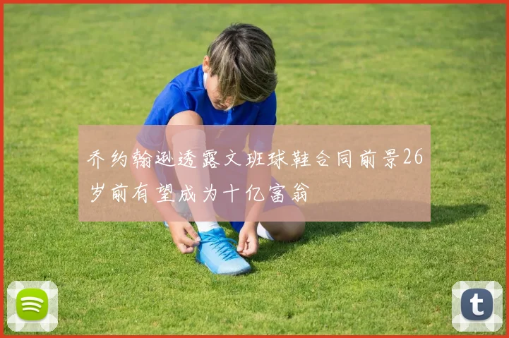 乔约翰逊透露文班球鞋合同前景26岁前有望成为十亿富翁