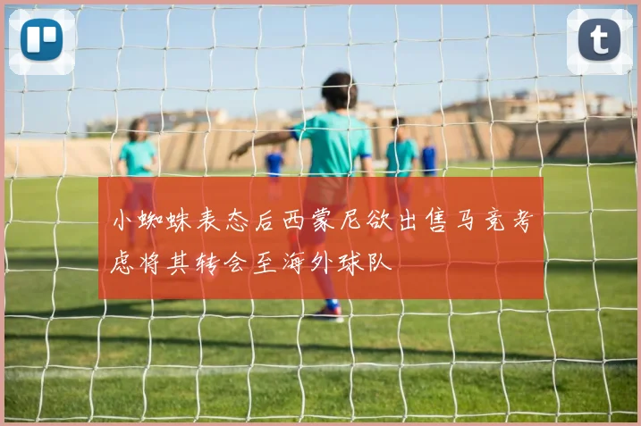 小蜘蛛表态后西蒙尼欲出售马竞考虑将其转会至海外球队