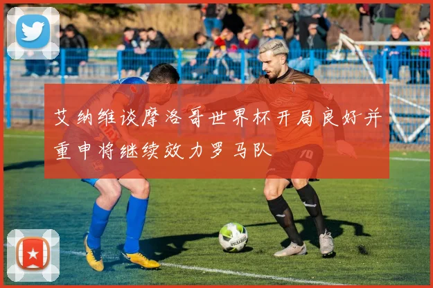 艾纳维谈摩洛哥世界杯开局良好并重申将继续效力罗马队