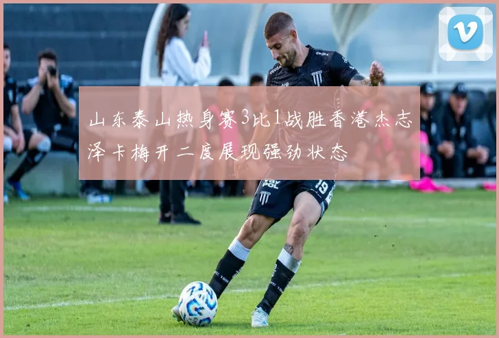 山东泰山热身赛3比1战胜香港杰志泽卡梅开二度展现强劲状态