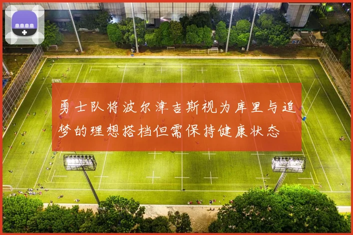 勇士队将波尔津吉斯视为库里与追梦的理想搭档但需保持健康状态