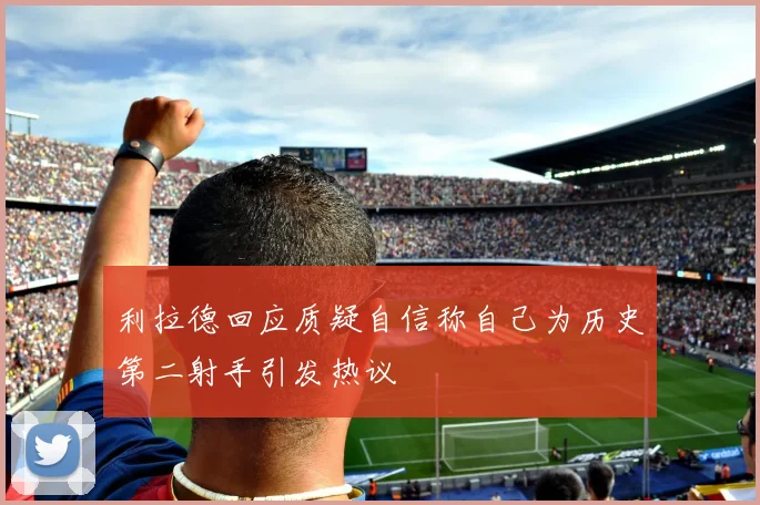 利拉德回应质疑自信称自己为历史第二射手引发热议