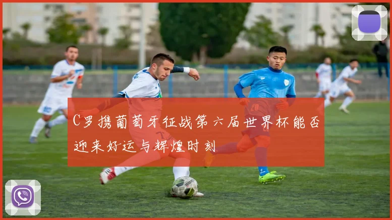 C罗携葡萄牙征战第六届世界杯能否迎来好运与辉煌时刻