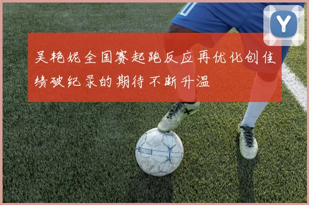 吴艳妮全国赛起跑反应再优化创佳绩破纪录的期待不断升温