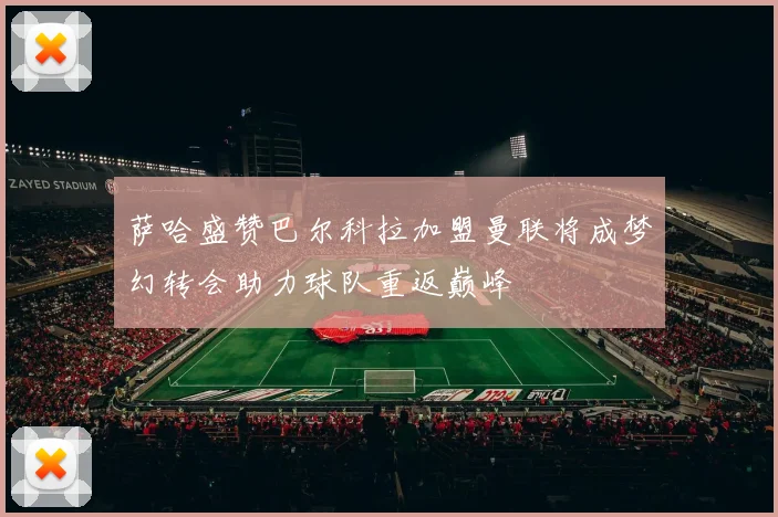萨哈盛赞巴尔科拉加盟曼联将成梦幻转会助力球队重返巅峰