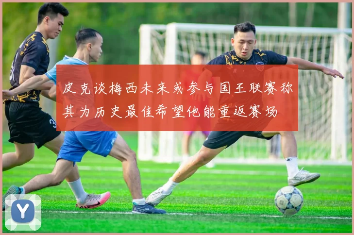 皮克谈梅西未来或参与国王联赛称其为历史最佳希望他能重返赛场