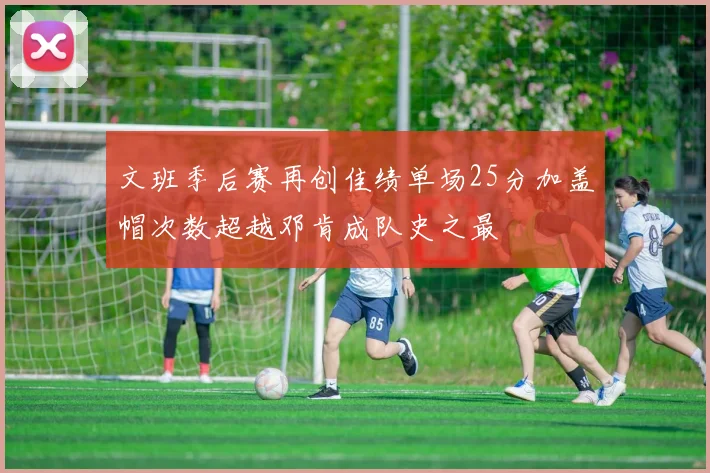 文班季后赛再创佳绩单场25分加盖帽次数超越邓肯成队史之最