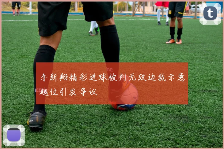 李新翔精彩进球被判无效边裁示意越位引发争议