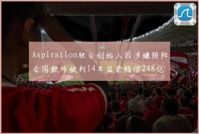 Aspiration联合创始人因涉嫌阴阳合同欺诈被判14年监禁赔偿248亿