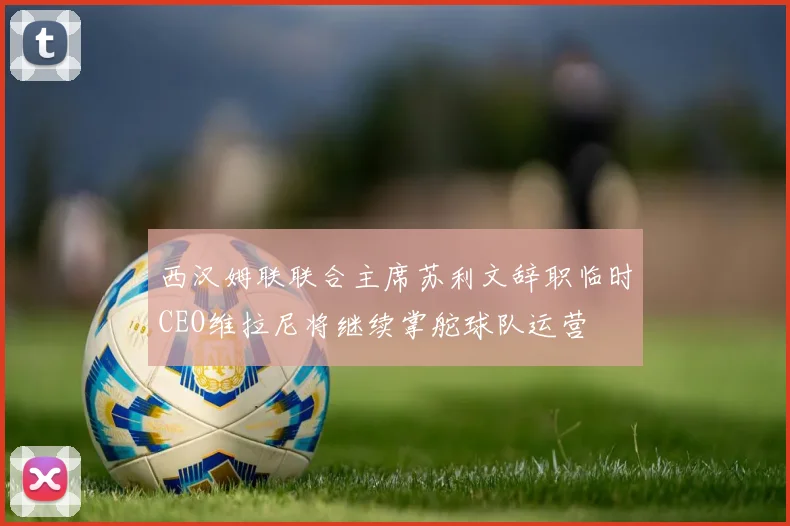 西汉姆联联合主席苏利文辞职临时CEO维拉尼将继续掌舵球队运营