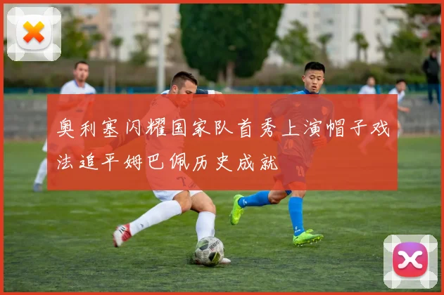 奥利塞闪耀国家队首秀上演帽子戏法追平姆巴佩历史成就
