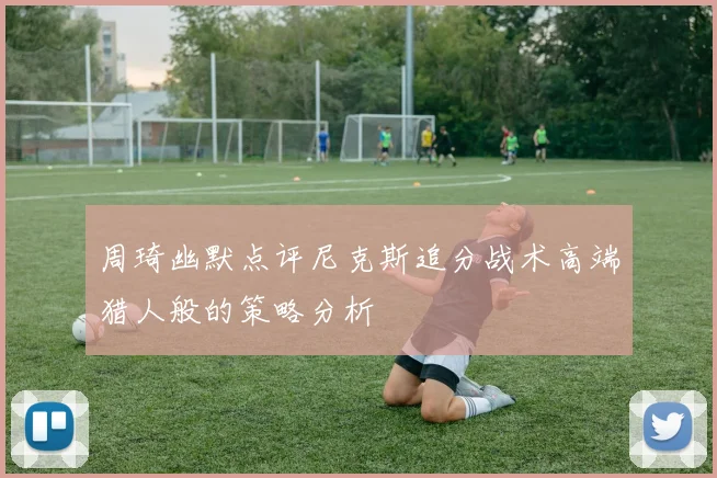 周琦幽默点评尼克斯追分战术高端猎人般的策略分析