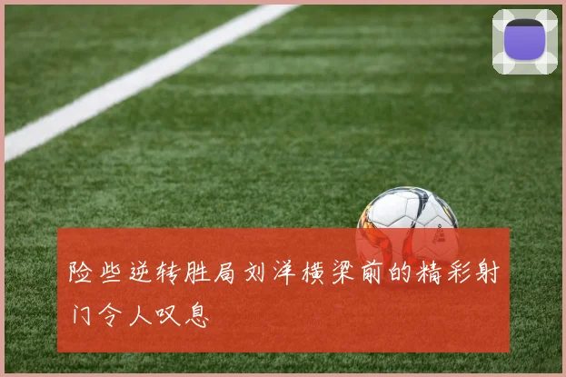 险些逆转胜局刘洋横梁前的精彩射门令人叹息