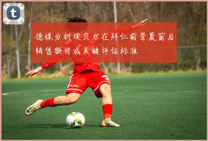 德媒分析埃贝尔在拜仁前景夏窗后销售额将成关键评估标准