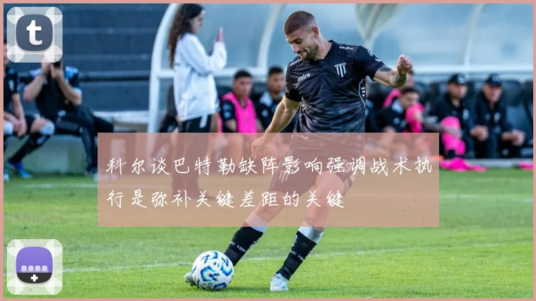 科尔谈巴特勒缺阵影响强调战术执行是弥补关键差距的关键