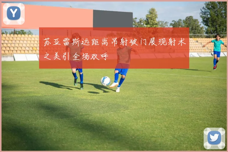 苏亚雷斯远距离吊射破门展现射术之美引全场欢呼