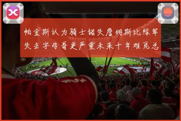 帕金斯认为骑士错失詹姆斯比绿军失去字母哥更严重未来十年难觅总冠军