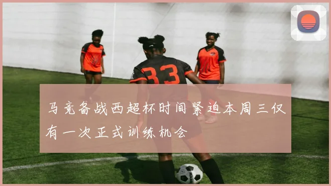 马竞备战西超杯时间紧迫本周三仅有一次正式训练机会