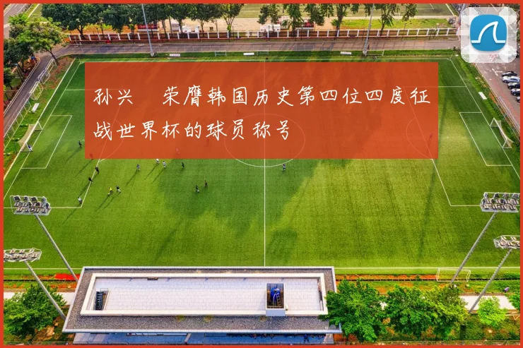 孙兴慜荣膺韩国历史第四位四度征战世界杯的球员称号